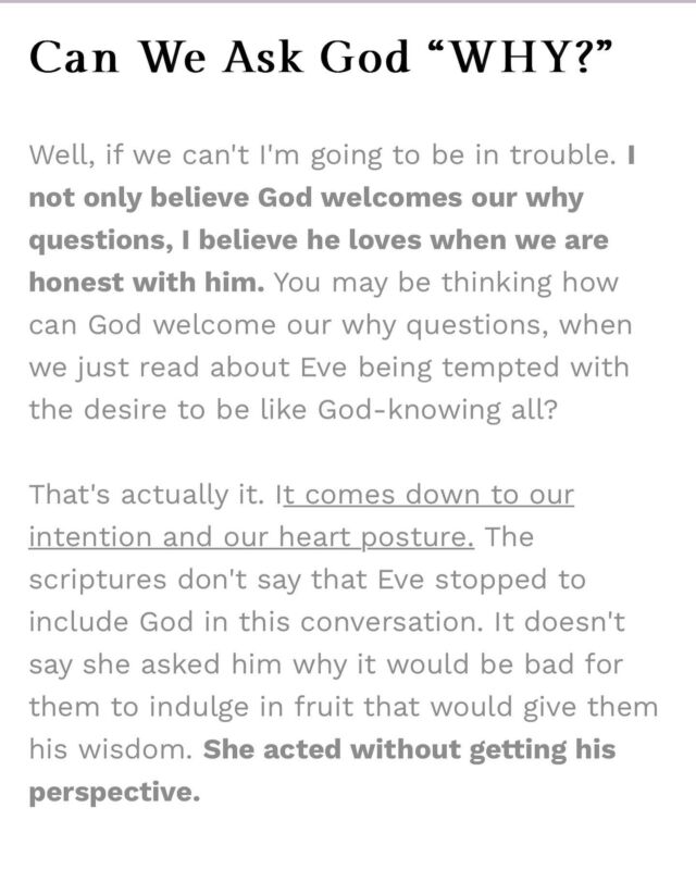 Can we ask God why? 

Circling back to the question, “Can we ask God why?” Yes, but what are we focusing on more? Coming to him, to gain his peace, and acknowledging that he may give us the answer to that why question, but trusting that he is good (and his ways are higher) even if he doesn’t let us know the full extent? Or are we clinging to the idea of knowing it all- driving a wedge in our trust with God?

Friends, sometimes knowing why things happened the way they did will only further our pain, and our Heavenly Dad loves us too much to enhance what we are already feeling. I love the famous Philippians 4:7 verse, but I love the whole picture that’s painted when you read the verses leading up to it.

“Rejoice in the Lord always. I will say it again: Rejoice! Let your gentleness be evident to all. The Lord is near. Do not be anxious about anything, but in every situation, by prayer and petition, with thanksgiving, present your request to God. And the peace of God, which transcends all understanding will guard your hearts and minds in Christ Jesus.”

Philippians 4:4-7

#askingGodwhy #christianencouragement #bibleverse #christiancommunity